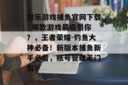 群乐游戏捕鱼官网下载: 哪款游戏最吸引你？，王者荣耀-钓鱼大神必备！新版本捕鱼新手必看，账号管理无门槛!