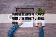 街机捕鱼游戏电玩城攻略图，掌握技巧，轻松捕鱼