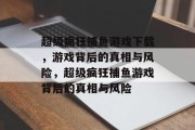 超级疯狂捕鱼游戏下载，游戏背后的真相与风险，超级疯狂捕鱼游戏背后的真相与风险