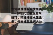 如何精准捕获水生鱼类——柳岩代言捕鱼游戏技巧，精准捕捉水生鱼类，柳岩捕鱼技巧大公开