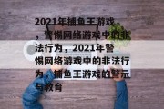 2021年捕鱼王游戏，警惕网络游戏中的非法行为，2021年警惕网络游戏中的非法行为，捕鱼王游戏的警示与教育