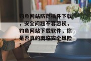 钓鱼网站防范插件下载，安全问题不容忽视，钓鱼网站下载软件，你是否真的面临安全风险？，钓鱼网站陷阱防范，安装插件前一定要谨慎！