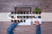 游乐园捕鱼达人攻略游戏，轻松掌握技巧，成为捕鱼高手