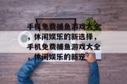 手机免费捕鱼游戏大全，休闲娱乐的新选择，手机免费捕鱼游戏大全，休闲娱乐的新宠