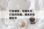 打鱼捕鱼，乐趣无穷，打鱼的乐趣，捕鱼的乐趣无穷