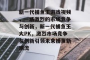 新一代捕鱼王游戏视频，一场激烈的市场竞争与创新，新一代捕鱼王大PK，激烈市场竞争与创新引领未来捕鱼新潮流