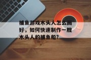 捕鱼游戏木头人怎么画好，如何快速制作一艘木头人的捕鱼船?