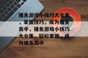 捕鱼游戏小技巧大全集，掌握技巧，成为捕鱼高手，捕鱼游戏小技巧大全集，轻松掌握，成为捕鱼高手