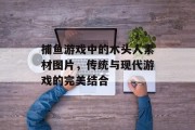 捕鱼游戏中的木头人素材图片，传统与现代游戏的完美结合