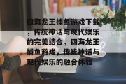 四海龙王捕鱼游戏下载，传统神话与现代娱乐的完美结合，四海龙王捕鱼游戏，传统神话与现代娱乐的融合体验