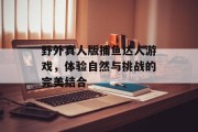 野外真人版捕鱼达人游戏，体验自然与挑战的完美结合