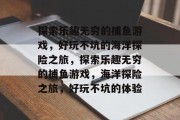 探索乐趣无穷的捕鱼游戏，好玩不坑的海洋探险之旅，探索乐趣无穷的捕鱼游戏，海洋探险之旅，好玩不坑的体验