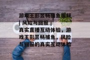 游戏王彭昱畅捕鱼视频| 风险与回报 | 真实直播互动体验，游戏王彭昱畅捕鱼，风险与回报的真实互动体验