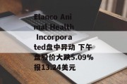 Elanco Animal Health Incorporated盘中异动 下午盘股价大跌5.09%报13.24美元