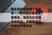 捕鱼赢红包游戏下载安装——如何轻松拥有海量现金，渔获大红包捕鱼新挑战，攻略教你轻松拥有大量现金