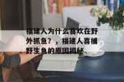 福建人为什么喜欢在野外抓鱼？，福建人喜捕野生鱼的原因揭秘