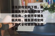 捕鱼游戏官网下载，最新捕鱼平台及免费版下载指南，全新开享捕鱼新大陆，捕鱼游戏官网下载大全和最新版下载指南