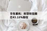 华东重机：拟获锐信图芯43.18%股权