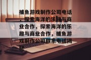 捕鱼游戏制作公司电话，探索海洋的乐趣与商业合作，探索海洋的乐趣与商业合作，捕鱼游戏制作公司联系电话揭秘