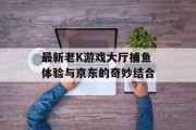 最新老K游戏大厅捕鱼体验与京东的奇妙结合