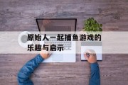 原始人一起捕鱼游戏的乐趣与启示