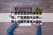 广东欢太出过的捕鱼游戏，广东海淘大公开，惊心动魄的捕鱼大冒险