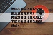 怎样在电脑上轻松安装捕鱼发泡健游戏？，如何快速便捷地在电脑上下载并安装捕鱼发泡健游戏？