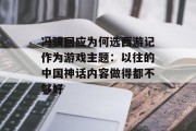 冯骥回应为何选西游记作为游戏主题：以往的中国神话内容做得都不够好