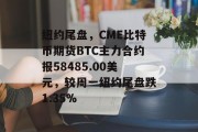 纽约尾盘，CME比特币期货BTC主力合约报58485.00美元，较周一纽约尾盘跌1.35%