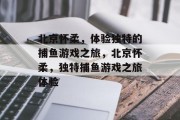 北京怀柔，体验独特的捕鱼游戏之旅，北京怀柔，独特捕鱼游戏之旅体验