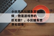 小伙天天玩捕鱼游戏视频 - 他是游戏界的巨无霸？，小伙捕鱼世界无敌手