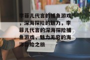 李菲儿代言的捕鱼游戏，深海探险的魅力，李菲儿代言的深海探险捕鱼游戏，魅力无穷的海洋冒险之旅