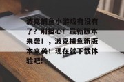 波克捕鱼小游戏有没有了？别担心！最新版本来袭！，波克捕鱼新版本来袭！现在就下载体验吧!