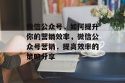 微信公众号，如何提升你的营销效率，微信公众号营销，提高效率的策略分享，微信公众号，如何实现高效营销提升效果