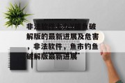 非法软件七九Y捕鱼破解版的最新进展及危害，非法软件，鱼市钓鱼破解版最新进展