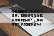 捕鱼赚钱游戏的冒险与风险，探索是否存在真实捕鱼的乐趣？，真实捕鱼，真实的乐趣吗?