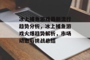 冰上捕鱼游戏最新流行趋势分析，冰上捕鱼游戏火爆趋势解析，市场动态与挑战总结