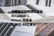 力拓洽谈收购锂矿企业Arcadium Lithium 估值或在40亿-60亿美元