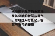 水浒传中鱼竿钓鱼游戏及其背后的智慧与勇气，聪明过人打鱼记，智慧与勇气的碰撞