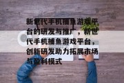 新世代手机捕鱼游戏平台的研发与推广，新世代手机捕鱼游戏平台，创新研发助力拓展市场与盈利模式