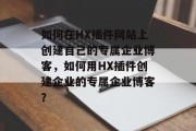 如何在HX插件网站上创建自己的专属企业博客，如何用HX插件创建企业的专属企业博客？，如何使用HX插件创建专业的企业博客？