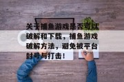 关于捕鱼游戏是否可以破解和下载，捕鱼游戏破解方法，避免被平台封号与打击！