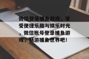 微信登录捕鱼游戏，享受便捷乐趣与娱乐时光，微信账号登录捕鱼游戏，畅游捕鱼世界吧！