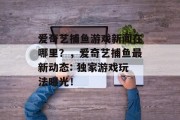 爱奇艺捕鱼游戏新闻在哪里？，爱奇艺捕鱼最新动态: 独家游戏玩法曝光！