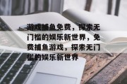 游戏捕鱼免费，探索无门槛的娱乐新世界，免费捕鱼游戏，探索无门槛的娱乐新世界