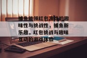 捕鱼能领红包游戏的趣味性与挑战性，捕鱼新乐趣，红包挑战与趣味互动的游戏体验