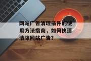 网站广告清理插件的使用方法指南，如何快速清除网站广告？，网站广告清理插件使用技巧