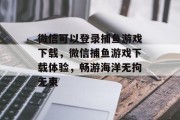 微信可以登录捕鱼游戏下载，微信捕鱼游戏下载体验，畅游海洋无拘无束