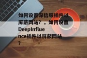 如何设置深信服插件以屏蔽网站？，如何设置DeepInfluence插件以屏蔽网站？，如何使用深信服插件屏蔽网站？如何使用DeepInfluence插件屏蔽网站？