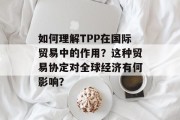 如何理解TPP在国际贸易中的作用？这种贸易协定对全球经济有何影响？